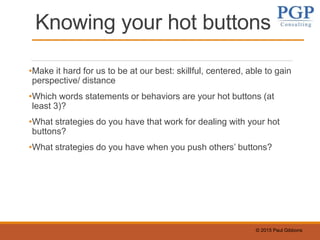© 2015 Paul Gibbons
Knowing your hot buttons
•Make it hard for us to be at our best: skillful, centered, able to gain
perspective/ distance
•Which words statements or behaviors are your hot buttons (at
least 3)?
•What strategies do you have that work for dealing with your hot
buttons?
•What strategies do you have when you push others’ buttons?
 