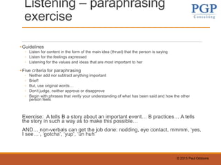 © 2015 Paul Gibbons
Listening – paraphrasing
exercise
•Guidelines
◦ Listen for content in the form of the main idea (thrust) that the person is saying
◦ Listen for the feelings expressed
◦ Listening for the values and ideas that are most important to her
•Five criteria for paraphrasing
◦ Neither add nor subtract anything important
◦ Brief!
◦ But, use original words…
◦ Don’t judge, neither approve or disapprove
◦ Begin with phrases that verify your understanding of what has been said and how the other
person feels
Exercise: A tells B a story about an important event… B practices… A tells
the story in such a way as to make this possible…
AND… non-verbals can get the job done: nodding, eye contact, mmmm, ‘yes,
I see…’, ‘gotcha’, ‘yup’, ‘un huh’
 