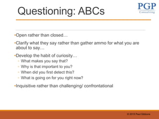 © 2015 Paul Gibbons
Questioning: ABCs
•Open rather than closed…
•Clarify what they say rather than gather ammo for what you are
about to say…
•Develop the habit of curiosity…
◦ What makes you say that?
◦ Why is that important to you?
◦ When did you first detect this?
◦ What is going on for you right now?
•Inquisitive rather than challenging/ confrontational
 