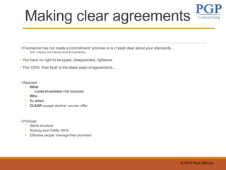 © 2015 Paul Gibbons
Making clear agreements
• If someone has not made a commitment/ promise or is crystal clear about your standards…
• And, nobody, but nobody does this perfectly…
• You have no right to be upset, disappointed, righteous
• The 100% ‘their fault’ is the black swan of agreements…
• Request
• What
• CLEAR STANDARDS FOR SUCCESS
• Who
• By when
• CLEAR accept/ decline/ counter-offer
• Promise
• Same structure
• Nobody ever fulfills 100%
• Effective people ‘manage their promises’
 
