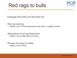 © 2015 Paul Gibbons
Red rags to bulls
Language that works and that does not…
•Red rag exercise
• Make a list of TEN expressions that start or amplify conflict…
•Alternatives to red rag statements
• Make a list of alternative to those…
•Phrases that tend to mollify
• Make a list of TEN…
 