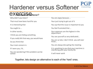 © 2010 Paul Gibbons
Hardener versus Softener
exerciseWhy didn’t you listen?
That must have been hard for you
It is interesting that
You ought to …
In other words…
I think you are hiding something
If you really felt that way, you would have
So you think that
Your main concern is
If I were you, I’d…
You are wondering if this problem can be
solved
You are angry because …
Your just trying to get out of it
You say that this issue is important to you
You feel frustrated that …
Your expenses are the highest in the
department
You see yourself as very dedicated…
You are so late, I don’t think you will ever
finish…
You are always disrupting the meeting
It is upsetting to you that your overtime is
interfering with your family life
It will never work
Hardener or softener?
Together, lets design an alternative to each of the ‘hard’ ones.
 