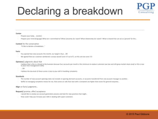 © 2015 Paul Gibbons
Declaring a breakdown
Center
◦ Prepare your body…. (center)
◦ Prepare your mind (language) What am I committed to? What outcomes do I want? What relationship do I want? What is shared that can act as ‘ground’ for this…
Context for the conversation
◦ ‘I’d like to declare a breakdown…’
Facts
◦ You opened two new accounts this month, our target is four… OR
◦ We agreed that our customer satisfaction surveys would score 4.5 out of 5, on this one we score 3.9
Opinions/ judgments about that
◦ I believe that is this is a threat to the business because four accounts per month is the minimum to replace customers we lose and still grow market share (and/ or this is due
to poor time management skills)
◦ … OR
◦ I believe the low level of these scores is due to your skill in handling complaints
Standards
◦ The number of new account openings does not include re-opening dormant accounts, or accounts transferred from one account manager to another…
◦ Skillful at managing complaints means for me, that scores on calls that start with a complaint are higher that scores for general enquiries…
Align on facts/ judgments…
Request/ promise, offer/ acceptance
◦ I would like to review our account generation process and look for new practices that might…
◦ How could I help you increase your skills in dealing with upset customers
 