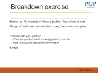 © 2015 Paul Gibbons
Breakdown exercise
•Take a real life example of when a ‘problem’ has arisen at work
•Design a ‘breakdown conversation’ using the previous template
•Practice with your partner
◦ 1st try the ‘problem’ method – exaggerate it, have fun
◦ Next role play the breakdown conversation
•Switch
 