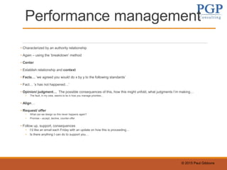 © 2015 Paul Gibbons
Performance management
• Characterized by an authority relationship
• Again – using the ‘breakdown’ method
• Center
• Establish relationship and context
• Facts… ‘we agreed you would do x by y to the following standards’
• Fact… ‘x has not happened…’
• Opinion/ judgment… The possible consequences of this, how this might unfold, what judgments I’m making…
• The fault, in my view, seems to lie in how you manage priorities…
• Align…
• Request/ offer
• What can we design so this never happens again?
• Promise – accept, decline, counter-offer
• Follow up, support, consequences
• I’d like an email each Friday with an update on how this is proceeding…
• Is there anything I can do to support you…
 