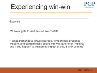 © 2015 Paul Gibbons
Experiencing win-win
•Exercise
•‘Win-win’ gets tossed around like confetti…
•It takes tremendous virtue (courage, temperance, prudence,
wisdom, and care) to really desire win-win rather than ‘me first
and if you happen to get something out of this, it is ok with me’
 
