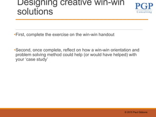 © 2015 Paul Gibbons
Designing creative win-win
solutions
•First, complete the exercise on the win-win handout
•Second, once complete, reflect on how a win-win orientation and
problem solving method could help (or would have helped) with
your ‘case study’
 