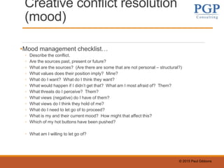 © 2015 Paul Gibbons
Creative conflict resolution
(mood)
•Mood management checklist…
◦ Describe the conflict.
◦ Are the sources past, present or future?
◦ What are the sources? (Are there are some that are not personal – structural?)
◦ What values does their position imply? Mine?
◦ What do I want? What do I think they want?
◦ What would happen if I didn’t get that? What am I most afraid of? Them?
◦ What threats do I perceive? Them?
◦ What views (negative) do I have of them?
◦ What views do I think they hold of me?
◦ What do I need to let go of to proceed?
◦ What is my and their current mood? How might that affect this?
◦ Which of my hot buttons have been pushed?
◦ What am I willing to let go of?
 