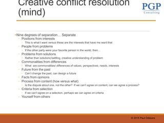 © 2015 Paul Gibbons
Creative conflict resolution
(mind)
•Nine degrees of separation… Separate
◦ Positions from interests
◦ This is what I want versus these are the interests that have me want that
◦ People from problems
◦ If the other party were your favorite person in the world, then…
◦ Problems from solutions
◦ Rather than solutions battling, creative understanding of problem
◦ Commonalities from differences
◦ What are commonalities/ differences of values, perspectives, needs, interests
◦ Future from the past
◦ Can’t change the past, can design a future
◦ Facts from opinions
◦ Process from content (how versus what)
◦ Is the dispute about one, not the other? If we can’t agree on content, can we agree a process?
◦ Criteria from selection
◦ If we can’t agree on a selection, perhaps we can agree on criteria
◦ Yourself from others
 