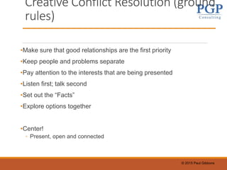 © 2015 Paul Gibbons
Creative Conflict Resolution (ground
rules)
•Make sure that good relationships are the first priority
•Keep people and problems separate
•Pay attention to the interests that are being presented
•Listen first; talk second
•Set out the “Facts”
•Explore options together
•Center!
◦ Present, open and connected
 
