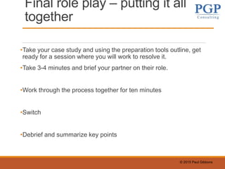 © 2015 Paul Gibbons
Final role play – putting it all
together
•Take your case study and using the preparation tools outline, get
ready for a session where you will work to resolve it.
•Take 3-4 minutes and brief your partner on their role.
•Work through the process together for ten minutes
•Switch
•Debrief and summarize key points
 