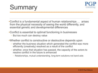 © 2015 Paul Gibbons
Summary
•Conflict is a fundamental aspect of human relationships … arises
from the physical necessity of seeing the world differently, and
essential genetic and developmental differences
•Conflict is essential to optimal functioning in businesses
◦ But too much can destroy value
•Whether conflict is constructive or destructive depends upon
◦ whether the business situation which generated the conflict was more
efficiently (creatively) resolved as a result of the conflict
◦ whether, once that situation has passed, the capacity of the actors to
resolve conflict in the future is enhanced
◦ Relationships, mutual understanding, long-term solutions not band aids
 