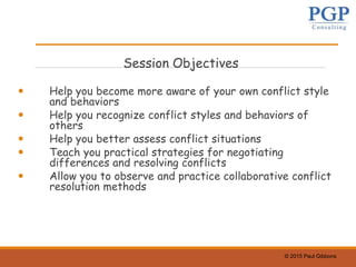 © 2015 Paul Gibbons
Session Objectives
 Help you become more aware of your own conflict style
and behaviors
 Help you recognize conflict styles and behaviors of
others
 Help you better assess conflict situations
 Teach you practical strategies for negotiating
differences and resolving conflicts
 Allow you to observe and practice collaborative conflict
resolution methods
 