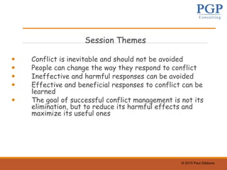 © 2015 Paul Gibbons
Session Themes
 Conflict is inevitable and should not be avoided
 People can change the way they respond to conflict
 Ineffective and harmful responses can be avoided
 Effective and beneficial responses to conflict can be
learned
 The goal of successful conflict management is not its
elimination, but to reduce its harmful effects and
maximize its useful ones
 