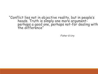 “Conflict lies not in objective reality, but in people’s
heads. Truth is simply one more argument-
perhaps a good one, perhaps not-for dealing with
the difference”
Fisher & Ury
 