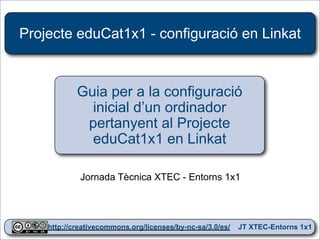 Projecte eduCat1x1 - configuració en Linkat



            Guia per a la configuració
              inicial d’un ordinador
             pertanyent al Projecte
              eduCat1x1 en Linkat

             Jornada Tècnica XTEC - Entorns 1x1



                                                                 1
    http://creativecommons.org/licenses/by-nc-sa/3.0/es/   JT XTEC-Entorns 1x1
 