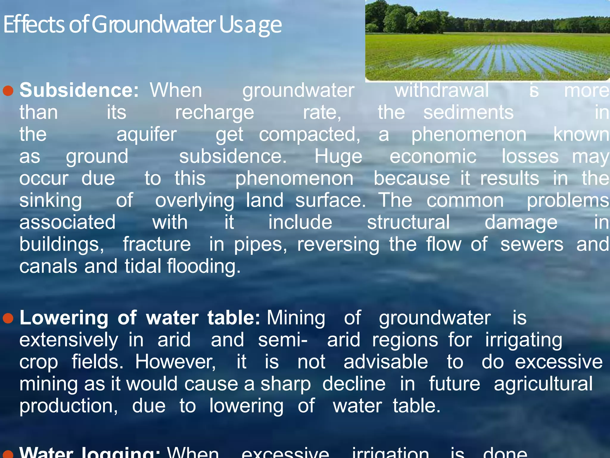 EffectsofGroundwaterUsage
⚫ Subsidence: When groundwater withdrawal i
s more
than its recharge rate, the sediments in
the aquifer get compacted, a phenomenon known
as ground subsidence. Huge economic losses may
occur due to this phenomenon because it results in the
sinking of overlying land surface. The common problems
associated with it include structural damage in
buildings, fracture in pipes, reversing the flow of sewers and
canals and tidal flooding.
⚫ Lowering of water table: Mining of groundwater is
extensively in arid and semi- arid regions for irrigating
crop fields. However, it is not advisable to do excessive
mining as it would cause a sharp decline in future agricultural
production, due to lowering of water table.
 