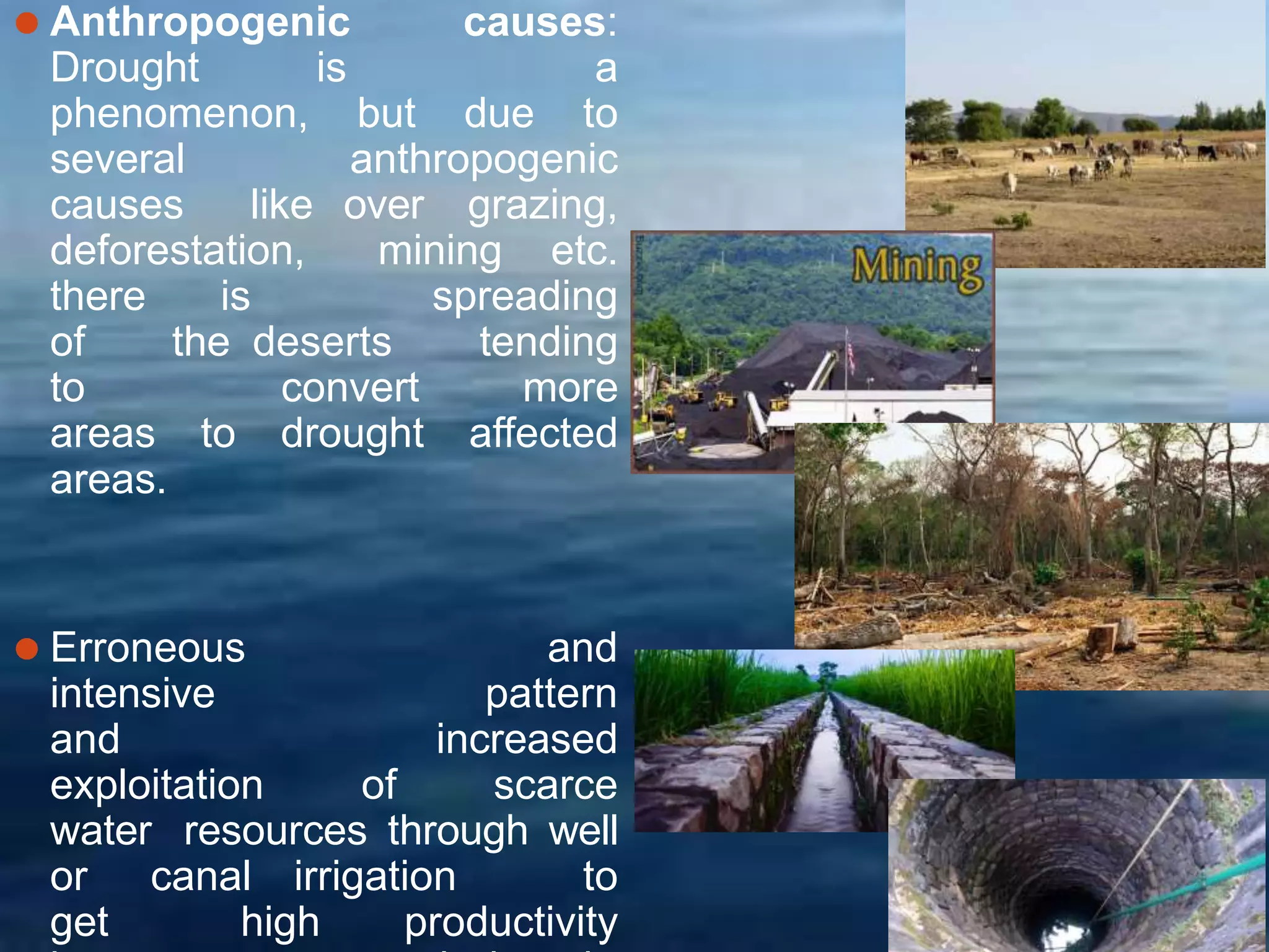⚫ Anthropogenic causes:
Drought is a
phenomenon, but due to
several anthropogenic
causes like over grazing,
deforestation, mining etc.
there is spreading
of the deserts tending
to convert more
areas to drought affected
areas.
⚫ Erroneous and
intensive pattern
and increased
exploitation of scarce
water resources through well
or canal irrigation to
get high productivity
 