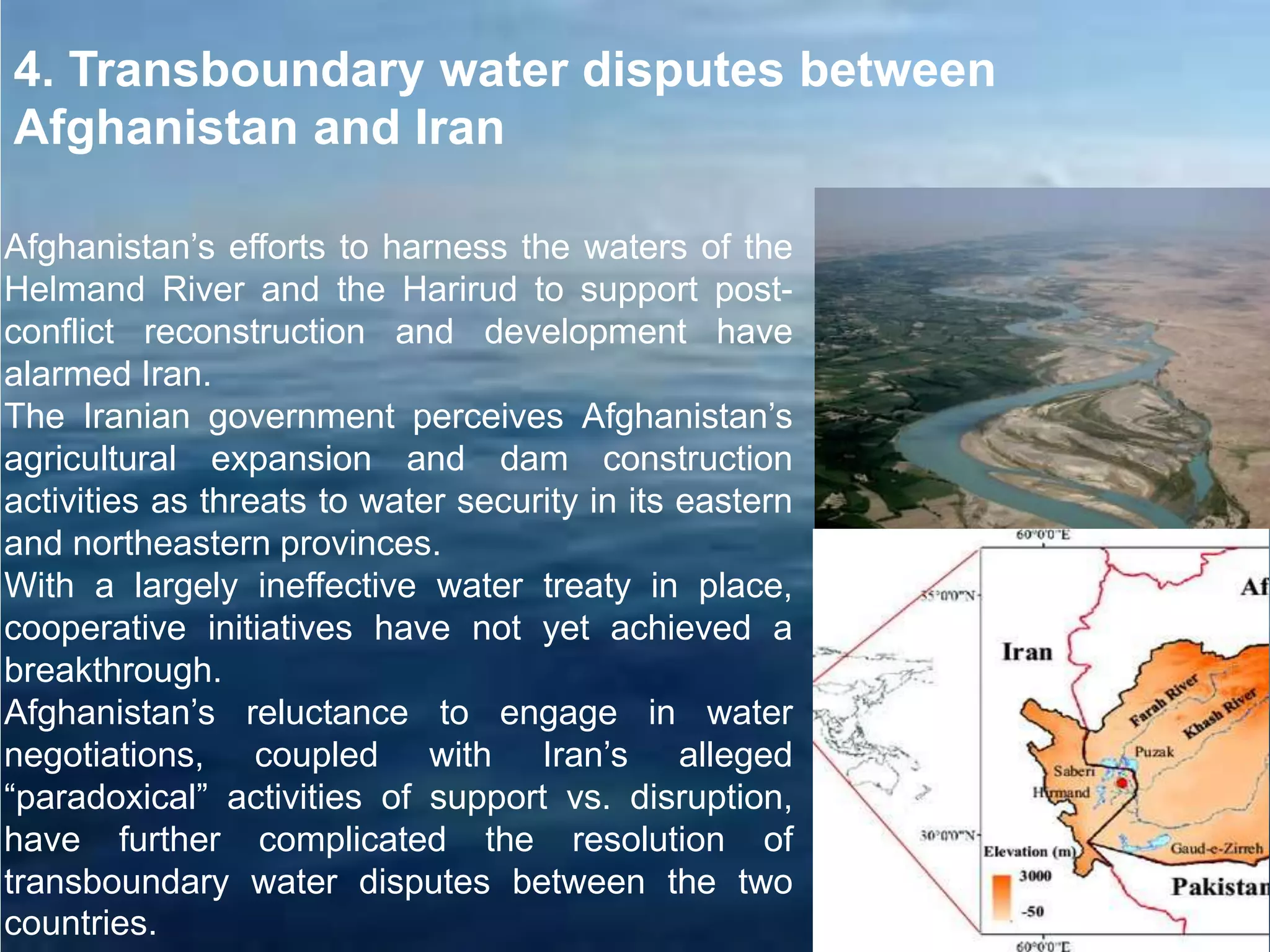 Afghanistan’s efforts to harness the waters of the
Helmand River and the Harirud to support post-
conflict reconstruction and development have
alarmed Iran.
The Iranian government perceives Afghanistan’s
agricultural expansion and dam construction
activities as threats to water security in its eastern
and northeastern provinces.
With a largely ineffective water treaty in place,
cooperative initiatives have not yet achieved a
breakthrough.
Afghanistan’s reluctance to engage in water
negotiations, coupled with Iran’s alleged
“paradoxical” activities of support vs. disruption,
have further complicated the resolution of
transboundary water disputes between the two
countries.
4. Transboundary water disputes between
Afghanistan and Iran
 