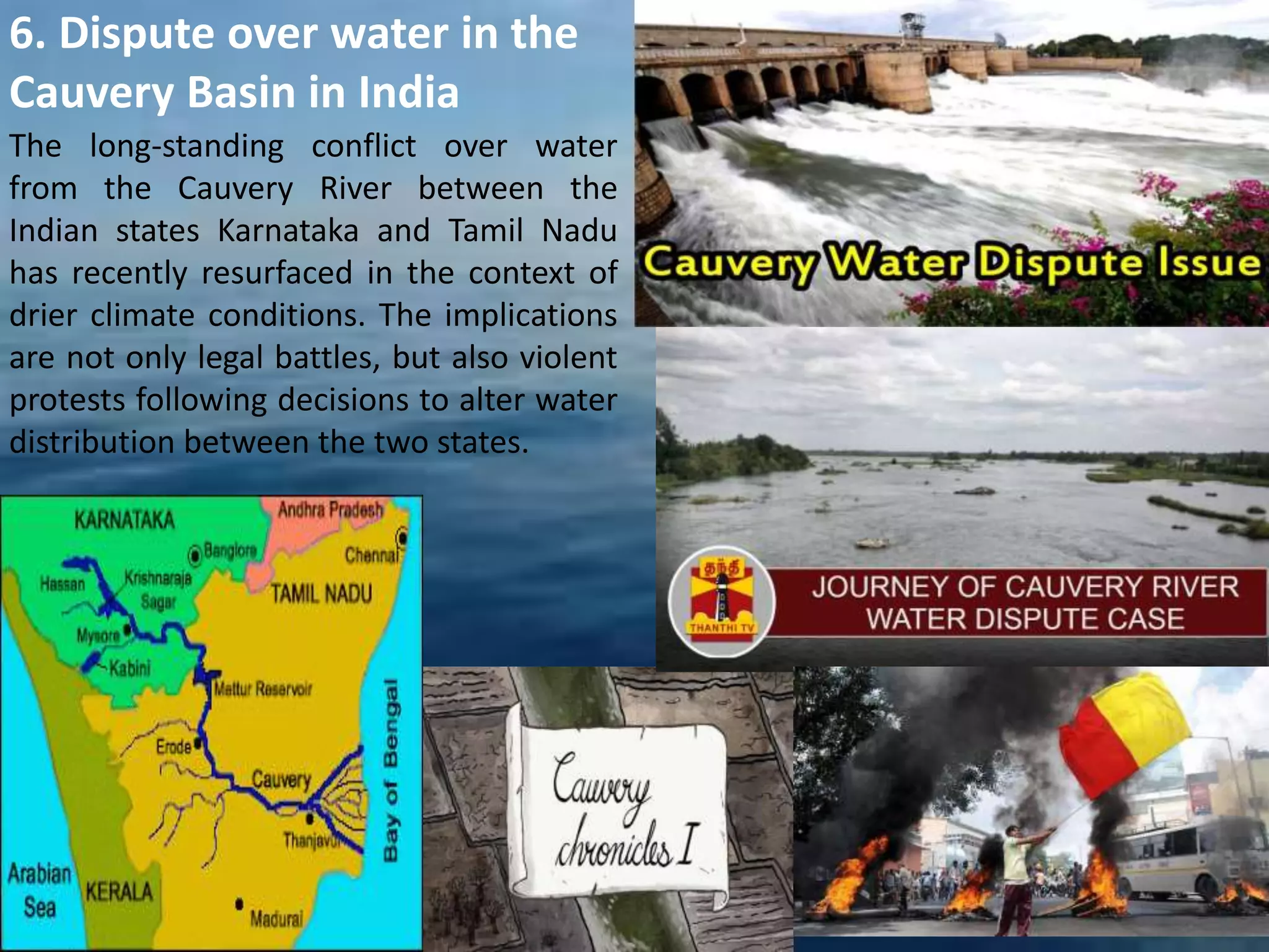 The long-standing conflict over water
from the Cauvery River between the
Indian states Karnataka and Tamil Nadu
has recently resurfaced in the context of
drier climate conditions. The implications
are not only legal battles, but also violent
protests following decisions to alter water
distribution between the two states.
6. Dispute over water in the
Cauvery Basin in India
 