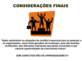 CONSIDERAÇÕES FINAIS “ Saber administrar as situações de conflito é essencial para as pessoas e as organizações, como fonte geradora de mudanças, pois das tensões conflitantes, dos diferentes interesses das partes envolvidas é que nascem oportunidades de crescimento mútuo”. SEM CONFLITOS NÃO HÁ APRENDIZAGEM!!!!!! 
