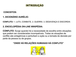 CONFLITO:  1. LUTA, COMBATE. 2. GUERRA. 3. DESAVENÇA E DISCORDIA CONFLITO:  Surge quando há a necessidade de escolha entre situações que podem ser consideradas incompatíveis. Todas as situações de conflito são antagônicas e perturbam a ação ou a tomada de decisão por parte da pessoa ou de grupos. INTRODUÇÃO 1. DICIONÁRIO AURÉLIO: 2. ENCICLOPÉDIA ON-LINE WIKIPÉDIA: “ ONDE HÁ RELAÇÕES HUMANAS HÁ CONFLITO” CONCEITOS: 
