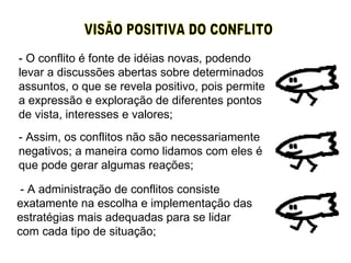 VISÃO POSITIVA DO CONFLITO  - O conflito é fonte de idéias novas, podendo levar a discussões abertas sobre determinados assuntos, o que se revela positivo, pois permite a expressão e exploração de diferentes pontos de vista, interesses e valores; - Assim, os conflitos não são necessariamente negativos; a maneira como lidamos com eles é que pode gerar algumas reações; - A administração de conflitos consiste exatamente na escolha e implementação das estratégias mais adequadas para se lidar com cada tipo de situação; 