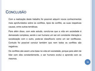 CONCLUSÃO
Com a realização deste trabalho foi possível adquirir novos conhecimentos
mais aprofundados sobre os conflitos, tipos de conflito, as suas respetivas
causas, entre outras temáticas.
Para além disso, com este estudo, conclui-se que a vida em sociedade é
demasiado complexa, sendo o ser humano um ser em constante interação e
socialização com o outro, pode-se classifica-lo como um ser conflituoso.
Contudo foi possível concluir também que nem todos os conflitos são
negativos.
Os conflitos são assim uma base na vida em sociedade, porque para além de
lidar com eles constantemente, o ser humano evolui e aprende com os
mesmos.
16

 