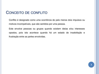 CONCEITO DE CONFLITO
Conflito é designado como uma ocorrência de pelo menos dois impulsos ou
motivos incompatíveis, que são sentidos por uma pessoa.
Este envolve pessoas ou grupos quando existem ideias e/ou interesses
opostos, pois isto acontece quando há um estado de insatisfação e
frustração entre as partes envolvidas.

3

 