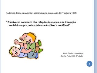Podemos desde já salientar, utilizando uma expressão de Friedberg,1995:

“O universo complexo das relações humanas e da interação
social é sempre potencialmente instável e conflitual” .

Livro: Conflito e negociação
(Cunha, Pedro 2008. 2º edição)

6

 