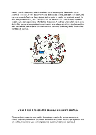 conflito constitui-se como o fator da mudança social e como parte da dinâmica social
perante o consenso. Com o desenvolvimento da teoria do conflito, este começou a ser visto
como um aspecto funcional da sociedade. Antigamente, o conflito era analisado a partir de
uma perspetiva moral ou justa. Também podia ser tido em conta como o direito à rebeldia
ou como uma consequência da referida luta de classes. A partir do funcionalismo e da teoria
do conflito, passou a ser considerado como sendo uma relação social com funções positivas
para a sociedade, desde que a sua potencialidade destrutiva e desintegradora pudesse ser
mantida sob controlo.
O que é que é necessário para que exista um conflito?
É importante compreender que conflito de qualquer espécie não produz pensamento
criativo. Até compreendermos o conflito e a natureza do conflito, e com o que a pessoa está
em conflito, meramente lutar com um problema, ou com um conteúdo ou meio, é
 