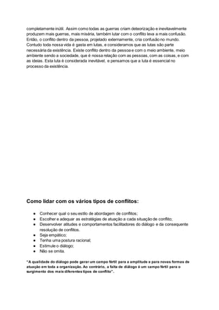 completamente inútil. Assim como todas as guerras criam deteorização e inevitavelmente
produzem mais guerras, mais miséria, também lutar com o conflito leva a mais confusão.
Então, o conflito dentro da pessoa, projetado externamente, cria confusão no mundo.
Contudo toda nossa vida é gasta em lutas, e consideramos que as lutas são parte
necessária da existência. Existe conflito dentro da pessoa e com o meio ambiente, meio
ambiente sendo a sociedade, que é nossa relação com as pessoas, com as coisas, e com
as ideias. Esta luta é considerada inevitável, e pensamos que a luta é essencial no
processo da existência.
Como lidar com os vários tipos de conflitos:
● Conhecer qual o seu estilo de abordagem de conflitos;
● Escolher e adequar as estratégias de atuação a cada situação de conflito;
● Desenvolver atitudes e comportamentos facilitadores do diálogo e da consequente
resolução de conflitos.
● Seja empático;
● Tenha uma postura racional;
● Estimule o diálogo;
● Não se omita.
“A qualidade do diálogo pode gerar um campo fértil para a amplitude e para novas formas de
atuação em toda a organização. Ao contrário, a falta de diálogo é um campo fértil para o
surgimento dos mais diferentes tipos de conflito”.
 