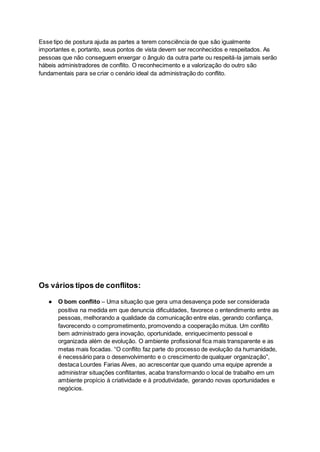Esse tipo de postura ajuda as partes a terem consciência de que são igualmente
importantes e, portanto, seus pontos de vista devem ser reconhecidos e respeitados. As
pessoas que não conseguem enxergar o ângulo da outra parte ou respeitá-la jamais serão
hábeis administradores de conflito. O reconhecimento e a valorização do outro são
fundamentais para se criar o cenário ideal da administração do conflito.
Os vários tipos de conflitos:
● O bom conflito – Uma situação que gera uma desavença pode ser considerada
positiva na medida em que denuncia dificuldades, favorece o entendimento entre as
pessoas, melhorando a qualidade da comunicação entre elas, gerando confiança,
favorecendo o comprometimento, promovendo a cooperação mútua. Um conflito
bem administrado gera inovação, oportunidade, enriquecimento pessoal e
organizada além de evolução. O ambiente profissional fica mais transparente e as
metas mais focadas. “O conflito faz parte do processo de evolução da humanidade,
é necessário para o desenvolvimento e o crescimento de qualquer organização”,
destaca Lourdes Farias Alves, ao acrescentar que quando uma equipe aprende a
administrar situações conflitantes, acaba transformando o local de trabalho em um
ambiente propício à criatividade e à produtividade, gerando novas oportunidades e
negócios.
 
