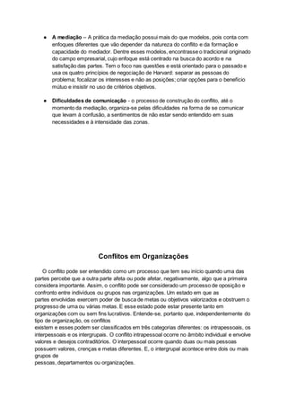 ● A mediação – A prática da mediação possui mais do que modelos, pois conta com
enfoques diferentes que vão depender da natureza do conflito e da formação e
capacidade do mediador. Dentre esses modelos, encontrasse o tradicional originado
do campo empresarial, cujo enfoque está centrado na busca do acordo e na
satisfação das partes. Tem o foco nas questões e está orientado para o passado e
usa os quatro princípios de negociação de Harvard: separar as pessoas do
problema; focalizar os interesses e não as posições; criar opções para o benefício
mútuo e insistir no uso de critérios objetivos.
● Dificuldades de comunicação - o processo de construção do conflito, até o
momento da mediação, organiza-se pelas dificuldades na forma de se comunicar
que levam à confusão, a sentimentos de não estar sendo entendido em suas
necessidades e à intensidade das zonas.
Conflitos em Organizações
O conflito pode ser entendido como um processo que tem seu início quando uma das
partes percebe que a outra parte afeta ou pode afetar, negativamente, algo que a primeira
considera importante. Assim, o conflito pode ser considerado um processo de oposição e
confronto entre indivíduos ou grupos nas organizações. Um estado em que as
partes envolvidas exercem poder de busca de metas ou objetivos valorizados e obstruem o
progresso de uma ou várias metas. E esse estado pode estar presente tanto em
organizações com ou sem fins lucrativos. Entende-se, portanto que, independentemente do
tipo de organização, os conflitos
existem e esses podem ser classificados em três categorias diferentes: os intrapessoais, os
interpessoais e os intergrupais. O conflito intrapessoal ocorre no âmbito individual e envolve
valores e desejos contraditórios. O interpessoal ocorre quando duas ou mais pessoas
possuem valores, crenças e metas diferentes. E, o intergrupal acontece entre dois ou mais
grupos de
pessoas, departamentos ou organizações.
 