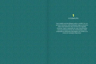 1
O CONFLITO
Este módulo veicula diálogos sobre o conflito. Em um
primeiro momento, serão analisados alguns conceitos
sobre esse fenômeno tão intrínseco às relações
humanas. Após a exposição de suas classificações
e de suas diversas formas de manifestação, serão
analisadas as diferentes abordagens do conflito e os
meios de resolução disponíveis.
 