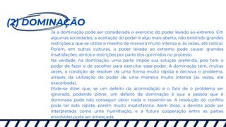 (2) DOMINAÇÃO
Já a dominação pode ser considerada o exercício do poder levado ao extremo. Em
algumas sociedades, a aceitação do poder é algo mais aberto, não existindo grandes
restrições a que se utilize o mesmo de maneira muito intensa e, às vezes, até radical.
Porém, em outras culturas, o poder levado ao extremo pode causar grandes
insatisfações, atritos e restrições por parte dos oprimidos no processo.
Na verdade, na dominação, uma parte impõe sua solução preferida, pois tem o
poder de fazer e de escolher para exercitar esse poder. A dominação tem, muitas
vezes, a condição de resolver de uma forma muito rápida e decisiva o problema,
através da utilização do poder de uma maneira muito intensa (às vezes, até
exacerbada).
Pode-se dizer que, se um defeito da acomodação é o fato de o problema ser
ignorado, podendo piorar, um defeito da dominação é que a pessoa que é
dominada pode não conseguir obter nada e ressentir-se. A resolução do conflito
pode ter sido rápida, porém muito insatisfatória. Além disso, a derrota pode ser
interpretada como uma humilhação, e a futura cooperação entre as partes
envolvidas pode ser ameaçada.
 