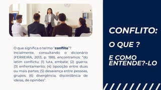 CONFLITO:
O QUE ?
E COMO
ENTENDE?-LO
O que significa o termo “conflito”?
Incialmente, consultando o dicionário
(FERREIRA, 2013, p. 188), encontramos: “do
latim conflictu; (1) luta, embate; (2) guerra;
(3) enfrentamento; (4) oposição entre duas
ou mais partes; (5) desavença entre pessoas,
grupos; (6) divergência, discordância de
ideias, de opiniões”.
 