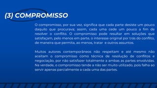 (3) COMPROMISSO
O compromisso, por sua vez, significa que cada parte desiste um pouco
daquilo que procurava; assim, cada uma cede um pouco a fim de
resolver o conflito. O compromisso pode resultar em soluções que
satisfaçam, pelo menos em parte, o interesse original por trás do conflito,
de maneira que permita, ao menos, tratar e outros assuntos.
Muitos autores contemporâneos não respeitam e até mesmo não
aceitam o compromisso como técnica de resolução de conflitos e
negociação, por não satisfazer totalmente a ambas as partes envolvidas.
Na verdade, o compromisso tende a não ser muito utilizado, pois falha ao
servir apenas parcialmente a cada uma das partes.
 