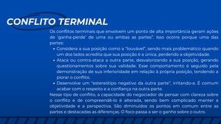 CONFLITO TERMINAL
Os conflitos terminais que envolvem um ponto de alta importância geram ações
de ‘ganha-perde’ de uma ou ambas as partes”. Isso ocorre porque uma das
partes:
Considera a sua posição como a “louvável”, sendo mais problemático quando
um dos lados acredita que sua posição é a única, perdendo a objetividade.
Ataca ou contra-ataca a outra parte, desvalorizando a sua posição, gerando
questionamentos sobre sua validade. Esse comportamento é seguido pela
demonstração de sua inferioridade em relação à própria posição, tendendo a
piorar o conflito.
Desenvolve um “estereótipo negativo da outra parte”, irritando-a. É comum
acabar com o respeito e a confiança na outra parte.
Nesse tipo de conflito, a capacidade do negociador de pensar com clareza sobre
o conflito e de compreendê-lo é alterada, sendo bem complicado manter a
objetividade e a perspectiva. São diminuídos os pontos em comum entre as
partes e destacadas as diferenças. O foco passa a ser o ganho sobre o outro.
 
