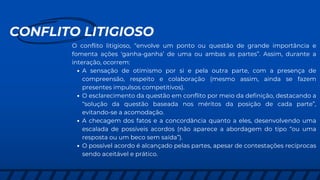 CONFLITO LITIGIOSO
O conflito litigioso, “envolve um ponto ou questão de grande importância e
fomenta ações ‘ganha-ganha’ de uma ou ambas as partes”. Assim, durante a
interação, ocorrem:
A sensação de otimismo por si e pela outra parte, com a presença de
compreensão, respeito e colaboração (mesmo assim, ainda se fazem
presentes impulsos competitivos).
O esclarecimento da questão em conflito por meio da definição, destacando a
“solução da questão baseada nos méritos da posição de cada parte”,
evitando-se a acomodação.
A checagem dos fatos e a concordância quanto a eles, desenvolvendo uma
escalada de possíveis acordos (não aparece a abordagem do tipo “ou uma
resposta ou um beco sem saída”).
O possível acordo é alcançado pelas partes, apesar de contestações recíprocas
sendo aceitável e prático.
 
