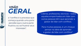 o “conflito é o processo que
começa quando uma parte
percebe que a outra parte
frustrou ou vai frustrar seus
interesses”.
VISÃO
GERAL “Líderes, professores, técnicos – todos
aqueles empenhados em lidar com
outras pessoas têm que aprender a
gostar de lidar com conflitos.
Para muitas pessoas, é um choque
pensar na ideia de aprender
a gostar de lidar com conflitos”.
 
