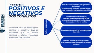 Série de sensações de dor, antagonismo e
hostilidade.
Os sentimentos negativos intensos podem
trazer conclusões precipitadas e descabidas
EFEITOS
POSITIVOS E
NEGATIVOS
Tendo em vista as abordagens
positiva e negativa, deve-se
esclarecer que há efeitos
positivos e efeitos negativos
emanados dos conflitos.
DOS CONFLITOS
Efeitos
Negativos
Enorme quantidade de energia
desviada para fora da consecução dos
propósitos organizacionais em função da
dinâmica destrutiva do conflito
Fluxo de comunicação e de informações seja
distorcido
Tomadas decisões de baixa qualidade,
ocorrendo aceitações unilaterais de decisões
impostas.
 
