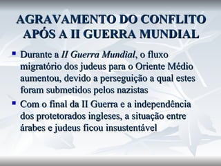 AGRAVAMENTO DO CONFLITO APÓS A II GUERRA MUNDIAL Durante a  II Guerra Mundial , o fluxo migratório dos judeus para o Oriente Médio aumentou, devido a perseguição a qual estes foram submetidos pelos nazistas Com o final da II Guerra e a independência dos protetorados ingleses, a situação entre árabes e judeus ficou insustentável 