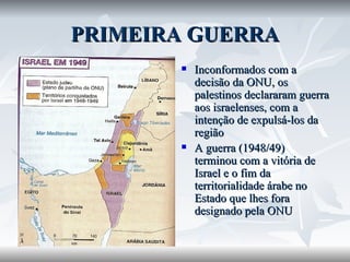 PRIMEIRA GUERRA Inconformados com a decisão da ONU, os palestinos declararam guerra aos israelenses, com a intenção de expulsá-los da região A guerra (1948/49) terminou com a vitória de Israel e o fim da territorialidade árabe no Estado que lhes fora designado pela ONU 