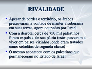 RIVALIDADE Apesar de perder o território, os árabes preservaram a vontade de manter a soberania em suas terras, agora ocupadas por Israel Com a derrota, cerca de 750 mil palestinos foram expulsos de sua pátria (estes passaram a viver em países vizinhos, onde eram tratados como cidadãos de segunda classe) O mesmo aconteceu com os palestinos que permaneceram no Estado de Israel 