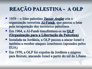 REAÇÃO PALESTINA -  A OLP 1959 – o líder palestino  Yasser Arafat  cria o organização terrorista  Al-Fatah , que passou a lutar pela recuperação dos territórios palestinos Em 1964, a Al-Fatah transformou-se na  OLP (Organização para a Libertação da Palestina) Instalada na Jordânia, a OLP passou a atacar Israel e também a receber ataques israelenses (apoiados pelos EUA) Em 1970, a OLP foi expulsa da Jordânia e migrou para Beirute, atacando Israel a partir do sul do Líbano 