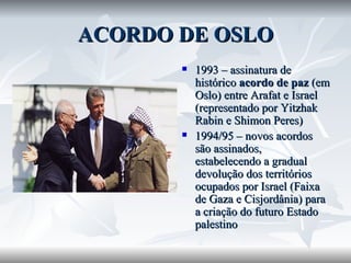 ACORDO DE OSLO 1993 – assinatura de histórico  acordo de paz  (em Oslo) entre Arafat e Israel (representado por Yitzhak Rabin e Shimon Peres) 1994/95 – novos acordos são assinados, estabelecendo a gradual devolução dos territórios ocupados por Israel (Faixa de Gaza e Cisjordânia) para a criação do futuro Estado palestino 
