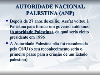 AUTORIDADE NACIONAL PALESTINA (ANP) Depois de 27 anos de exílio, Arafat voltou à Palestina para formar um governo autônomo ( Autoridade Palestina ), da qual seria eleito presidente em 1996 A Autoridade Palestina não foi reconhecida pela ONU (o seu reconhecimento seria o primeiro passo para a criação de um Estado palestino) 