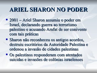 ARIEL SHARON NO PODER 2001 – Ariel Sharon assumiu o poder em Israel, declarando guerra ao terrorismo palestino e acusando Arafat de ser conivente com tais práticas Sharon não reconheceu os antigos acordos, destruiu escritórios da Autoridade Palestina e ordenou a invasão de cidades palestinas  Os palestinos responderam com atentados suicidas e invasões de colônias israelenses 