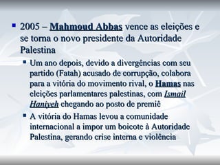 2005 –  Mahmoud Abbas  vence as eleições e se torna o novo presidente da Autoridade Palestina Um ano depois, devido a divergências com seu partido (Fatah) acusado de corrupção, colabora para a vitória do movimento rival, o  Hamas  nas eleições parlamentares palestinas, com  Ismail Haniyeh  chegando ao posto de premiê A vitória do Hamas levou a comunidade internacional a impor um boicote à Autoridade Palestina, gerando crise interna e violência 